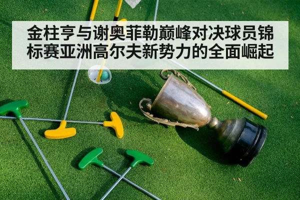 金柱亨与谢奥菲勒巅峰对决球员锦标赛亚洲高尔夫新势力的全面崛起