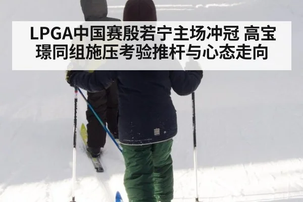 LPGA中国赛殷若宁主场冲冠 高宝璟同组施压考验推杆与心态走向